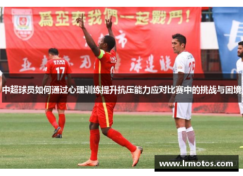 中超球员如何通过心理训练提升抗压能力应对比赛中的挑战与困境