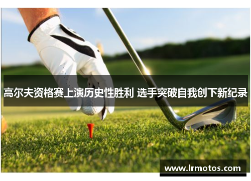 高尔夫资格赛上演历史性胜利 选手突破自我创下新纪录